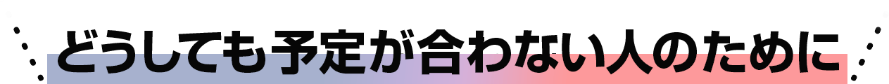 どうしても予定が合わない人のために