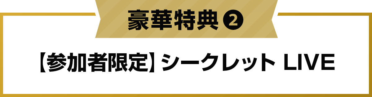 豪華特典2: 【参加者限定】シークレット LIVE