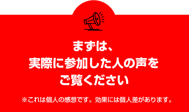 まずは、実際に参加した人の声をご覧ください※これは個人の感想です。効果には個人差があります。